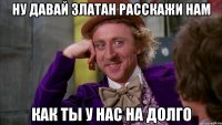 ну давай златан расскажи нам как ты у нас на долго