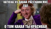 катюха. ну давай, расскажи мне еще о том какая ты красивая