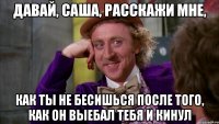 давай, саша, расскажи мне, как ты не бесишься после того, как он выебал тебя и кинул