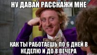 ну давай расскажи мне как ты работаешь по 6 дней в неделю и до 8 вечера