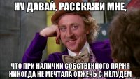 ну давай, расскажи мне, что при наличии собственного парня никогда не мечтала отжечь с жёлудем