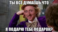 ты всё думаешь что я подарю тебе подарок?