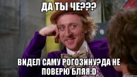 да ты че??? видел саму рогозину?да не поверю бляя:d