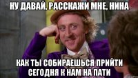 ну давай, расскажи мне, нина как ты собираешься прийти сегодня к нам на пати