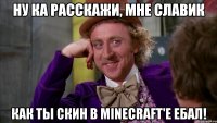 ну ка расскажи, мне славик как ты скин в minecraft'e ебал!