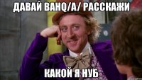 давай bahq/a/ расскажи какой я нуб