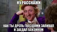 ну,расскажи как ты дрель гвоздями запивал и заедал бензином