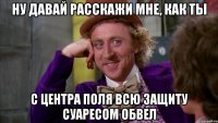 ну давай расскажи мне, как ты с центра поля всю защиту суаресом обвел