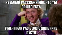 ну давай расскажи мне что ты пошёл есть у меня как раз в холодильнике пусто