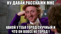 ну давай,расскажи мне какой у тебя город скучный и что он вовсе не город !