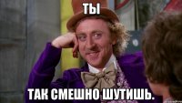 ты так смешно шутишь.