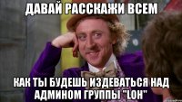 давай расскажи всем как ты будешь издеваться над админом группы "loh"