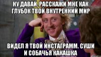 ну давай, расскажи мне как глубок твой внутренний мир видел я твой инстаграмм. суши и собачья какашка