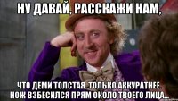 ну давай, расскажи нам, что деми толстая. только аккуратнее. нож взбесился прям около твоего лица...