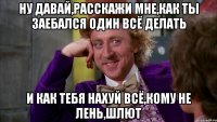 ну давай,расскажи мне,как ты заебался один всё делать и как тебя нахуй всё,кому не лень,шлют