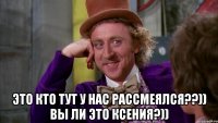  это кто тут у нас рассмеялся??)) вы ли это ксения?))