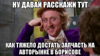 ну давай расскажи тут как тяжело достать запчасть на авторынке в борисове