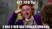 нет, что ты у нас с ней настоящая любовь