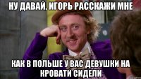 ну давай, игорь расскажи мне как в польше у вас девушки на кровати сидели