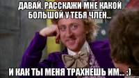 давай, расскажи мне какой большой у тебя член... и как ты меня трахнешь им... ;)
