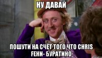 ну давай пошути на счёт того,что chris fehn- буратино