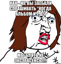 как - же вы заебали спрашивать "когда альбом и т.д." мы блять не экстрасенсы!!!