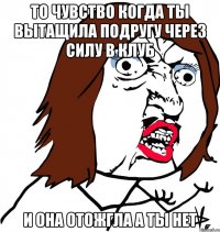 то чувство когда ты вытащила подругу через силу в клуб и она отожгла а ты нет