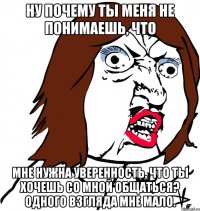 ну почему ты меня не понимаешь, что мне нужна уверенность, что ты хочешь со мной общаться? одного взгляда мне мало.