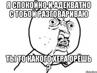 я спокойно и адекватно с тобой разговариваю ты то какого хера орёшь ?