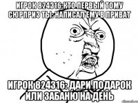 игрок 824316:кто первый тому сюрприз ты: написал ему в приват игрок 824316: дари подарок или забаню на день