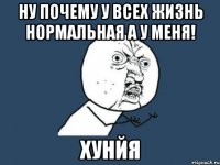 ну почему у всех жизнь нормальная а у меня! хунйя