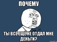 почему ты всё ещё не отдал мне деньги?