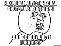 нахуя вам акустическая система за 30 тысяч если вы слушаете говно???