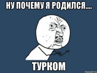 ну почему я родился.... турком