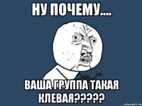 ну почему.... ваша группа такая клевая???