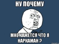 ну почему мне кажется что я наркаман ?