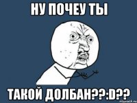 ну почеу ты такой долбан??:d??