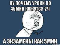 ну почему уроки по 45мин кажутся 2ч а экзамены как 5мин