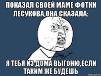 показал своей маме фотки лесукова,она сказала: я тебя из дома выгоню,если таким же будешь