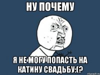 ну почему я не могу попасть на катину свадьбу:(?