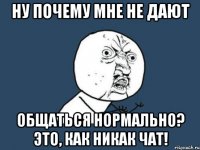 ну почему мне не дают общаться нормально? это, как никак чат!