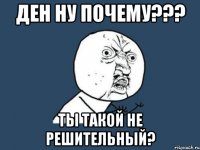 ден ну почему??? ты такой не решительный?