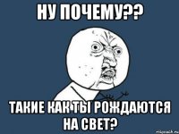 ну почему?? такие как ты рождаются на свет?