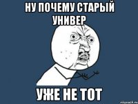 ну почему старый универ уже не тот