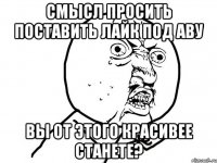 смысл просить поставить лайк под аву вы от этого красивее станете?