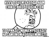 нууу почему когда нам снится хорошый сон то прийдет мама и разбудет на самомом хорошем месте