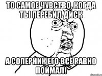 то самое чувство, когда ты перебил диск а соперник его всё равно поймал!