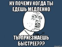 ну почему когда ты едешь медленно ты приезжаешь быстрее???