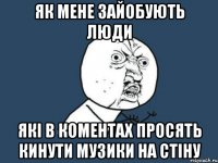 як мене зайобують люди які в коментах просять кинути музики на стіну