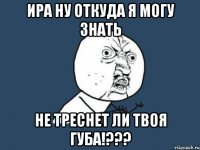 ира ну откуда я могу знать не треснет ли твоя губа!???